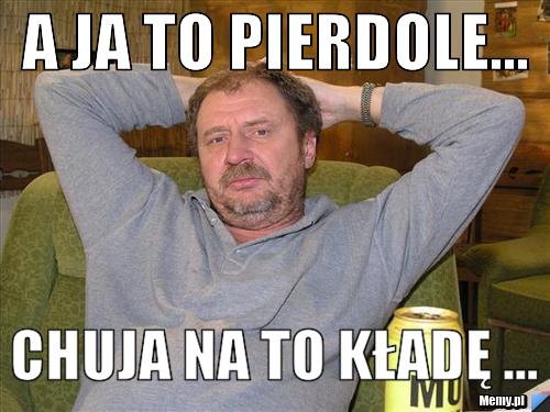 A Ja To Pierdole Chuja Na To Kładę Memypl 3489