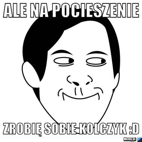 Ale na pocieszenie zrobię sobie kolczyk D Memy pl