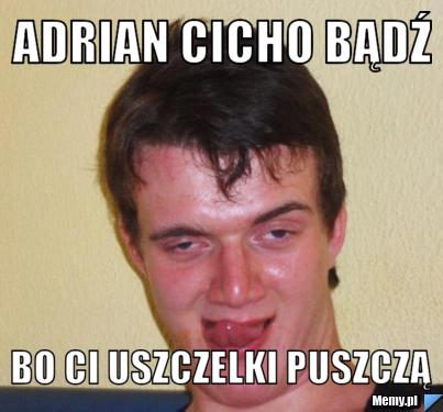 Adrian cicho bądź  bo Ci uszczelki puszczą