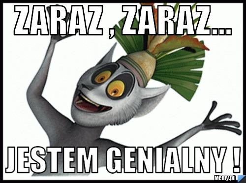 Zaraz , zaraz... Jestem genialny !