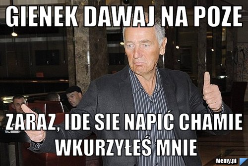 Gienek dawaj na poze zaraz, ide sie napić chamie wkurzyłeś mnie