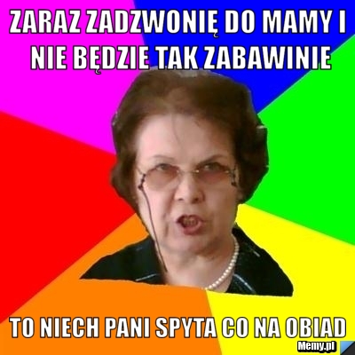 Zaraz zadzwonię do mamy i nie będzie tak zabawinie To niech Pani spyta co na obiad