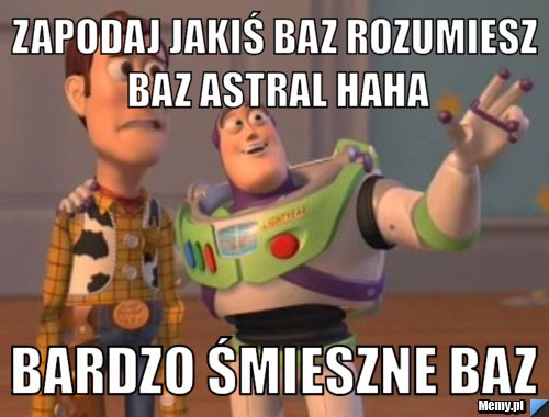 Zapodaj jakiś baz rozumiesz baz astral haha bardzo śmieszne baz