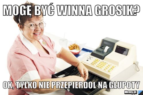 Mogę być winna grosik? ok, tylko nie przepierdol na głupoty