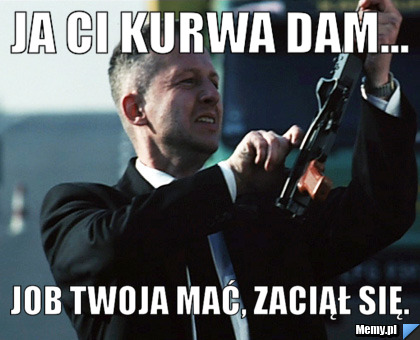 JA CI KURWA DAM... JOB TWOJA MAĆ, ZACIĄŁ SIĘ.