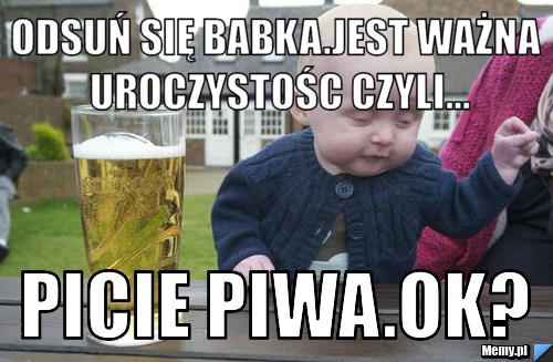 Odsuń się babka.Jest ważna uroczystośc czyli... picie piwa.ok?