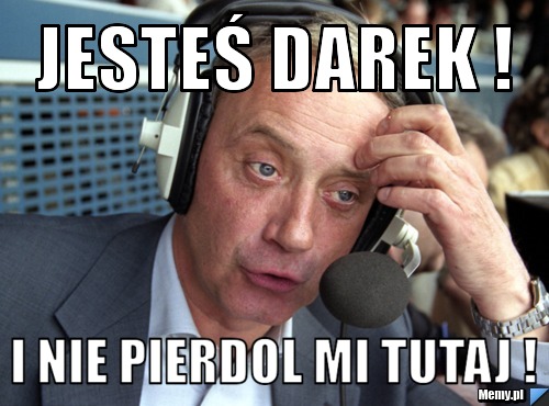 Jesteś Darek !  i nie pierdol mi tutaj !