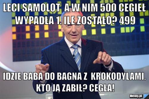 Leci samolot  a w nim 500 cegieł wypadła 1. ile zostało? 499 idzie baba do bagna z  krokodylami. kto ją zabił? cegła!