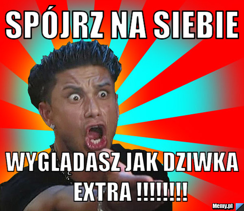 Spójrz na siebie       wyglądasz jak dziwka          extra !!!!!!!!