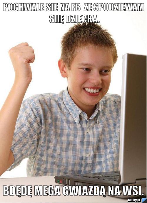 Pochwale sie na fb  ze spodziewam siię dziecka. Bdędę mega gwiazdą na Wsi.