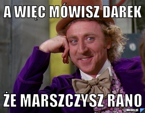 A więc mówisz darek że marszczysz rano