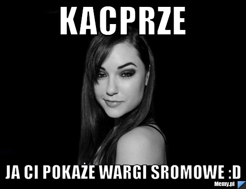 Kacprze Ja ci pokaże wargi sromowe :D