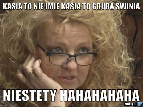 Kasia to nie imie kasia to gruba swinia  niestety hahahahaha