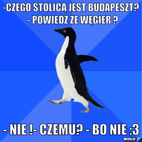 -czego stolicą jest Budapeszt?  - powiedz że węgier ? - nie !- czemu? - bo nie ;3