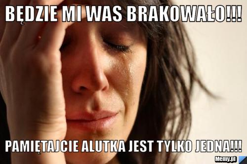 Będzie mi was brakowało!!! Pamiętajcie Alutka jest tylko jedna!!!