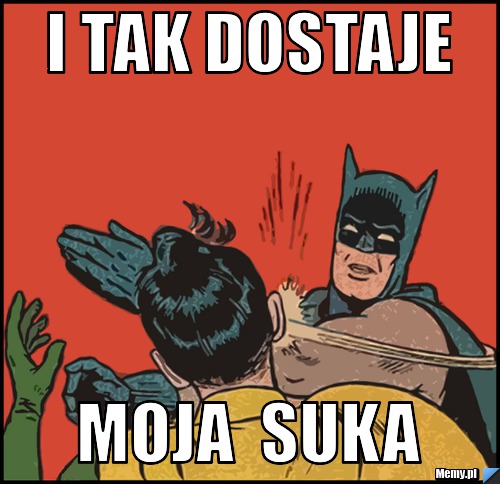 I TAK DOSTAJE MOJA  SUKA