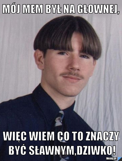 Mój mem był na głownej, więc wiem co to znaczy być sławnym,dziwko!