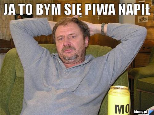 Ja to bym się piwa napił 