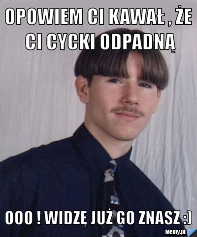 Opowiem Ci kawał , że Ci cycki odpadną Ooo ! Widzę już go znasz :)