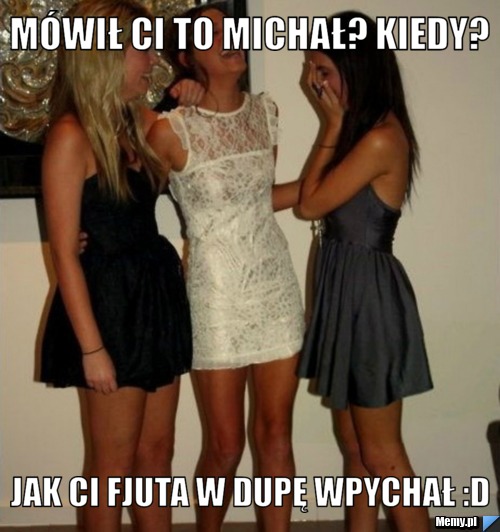 Mówił ci to michał? kiedy? jak ci fjuta w dupę wpychał :D