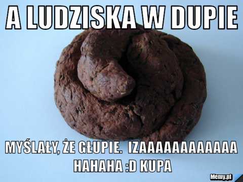 A ludziska w dupie myślały, że głupie.  Izaaaaaaaaaaaa hahaha :D kupa