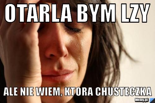 Otarla bym lzy ale nie wiem, ktora chusteczka