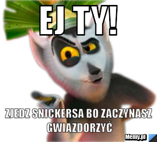 Ej Ty! zjedz snickersa bo zaczynasz gwiazdorzyć