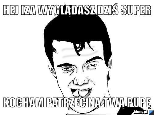 HEJ IZA WYGLĄDASZ DZIŚ SUPER KOCHAM PATRZEĆ NA TWĄ PUPĘ