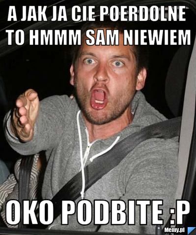 A Jak ja cie poerdolne to hmmm sam niewiem oko podbite :P