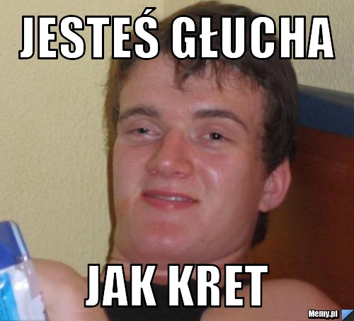 Jesteś głucha jak kret