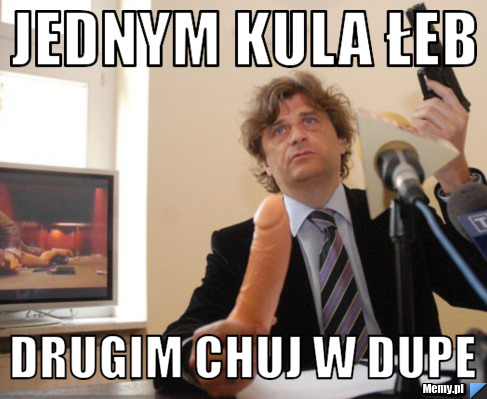 Jednym kula łeb drugim chuj w dupe
