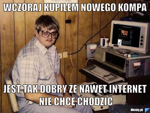Wczoraj kupiłem nowego kompa jest tak dobry że nawet internet nie chcę chodzić