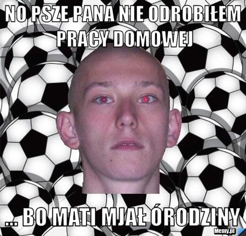 No psze pana nie odrobiłem pracy domowej ... bo mati mjał &oacute;rodziny
