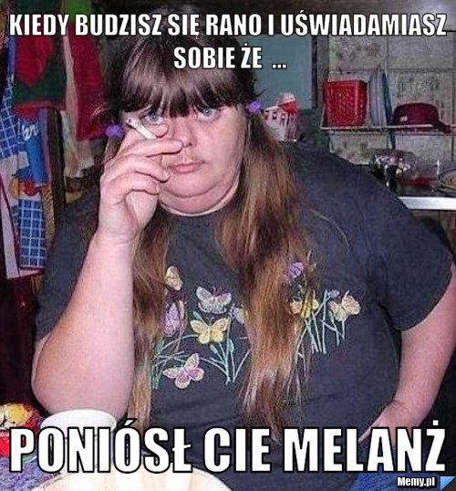 Kiedy budzisz się rano i uświadamiasz sobie że  ... poniósł cie melanŻ