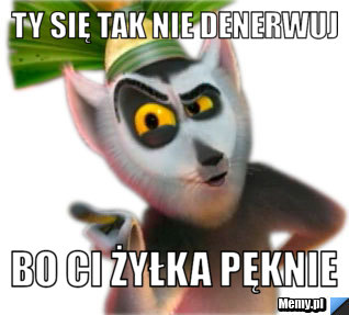 Ty się tak nie denerwuj bo ci żyłka pęknie
