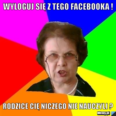 Wyloguj się z tego Facebooka ! Rodzice cię niczego nie nauczyli ?