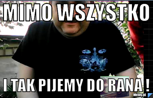 Mimo wszystko i tak pijemy do rana !