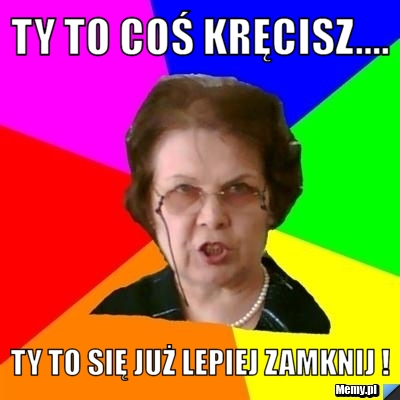 Ty to coś kręcisz.... Ty to się już lepiej zamknij !