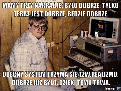 Mamy trzy narracje: było dobrze, tylko teraz jest dobrze, będzie dobrze. Obecny system trzyma się tzw.realizmu: dobrze już było. dzięki temu trwa.