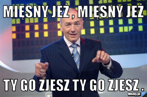 Mięsny jeż , mięsny jeż Ty go zjesz ty go zjesz .