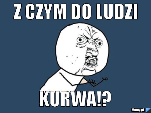 Z czym do ludzi kurwa!?