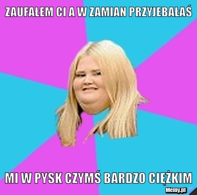Zaufałem ci a w zamian przyjebałaś mi w pysk czymś bardzo ciężkim