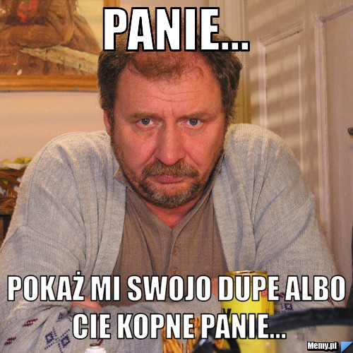 Panie... Pokaż mi swojo dupe albo cie kopne panie...