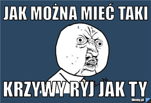 Jak można mieć taki  krzywy ryj jak ty