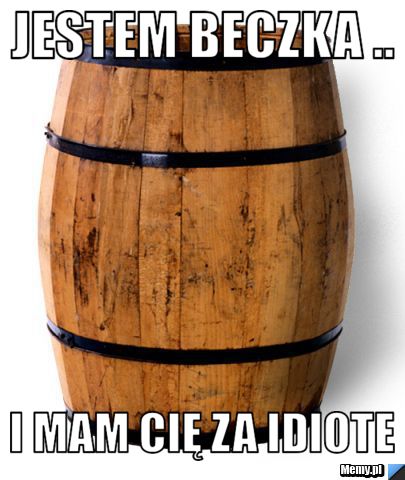 Jestem beczka .. i mam cię za idiote