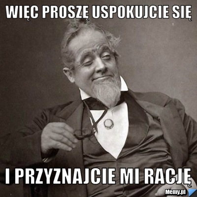 Więc proszę uspokujcie się i przyznajcie mi rację