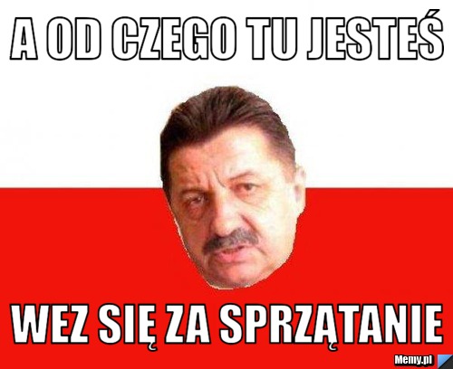 A od czego tu jesteś wez się za sprzątanie