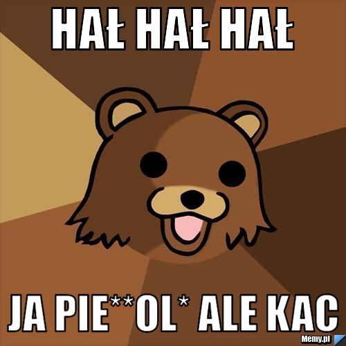 HAŁ HAŁ HAŁ Ja pie**ol* ALE KAC