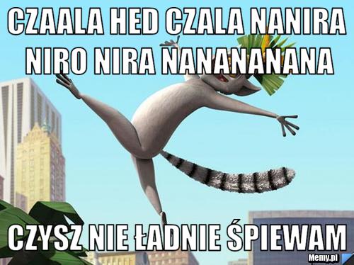 Czaala hed czala nanira niro nira nanananana czysz nie ładnie śpiewam