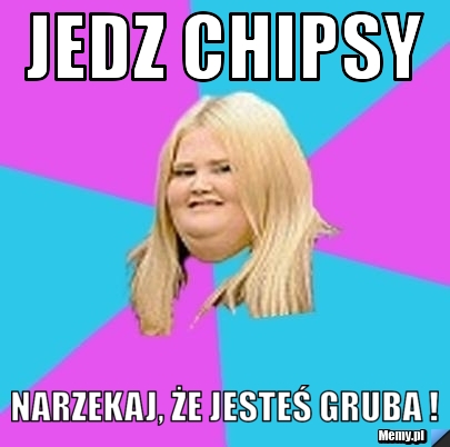 Jedz chipsy Narzekaj, że jesteś gruba !